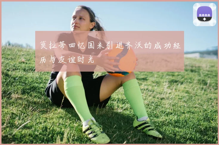 莫拉蒂回忆国米引进齐沃的成功经历与友谊时光