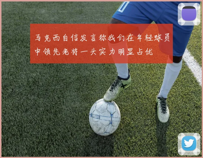 马克西自信发言称我们在年轻球员中领先老将一头实力明显占优