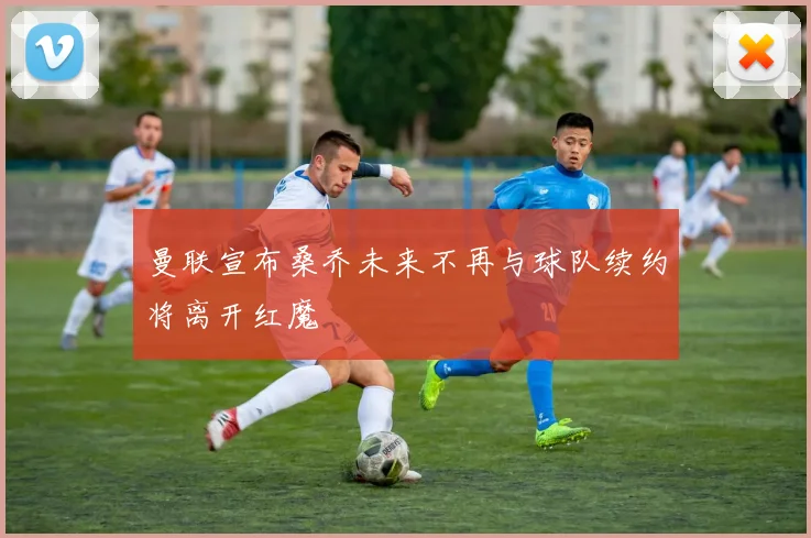 曼联宣布桑乔未来不再与球队续约将离开红魔