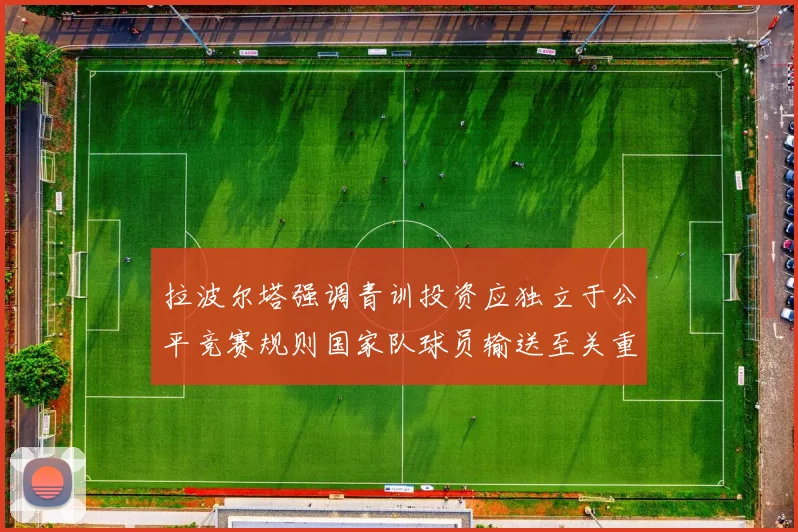 拉波尔塔强调青训投资应独立于公平竞赛规则国家队球员输送至关重要