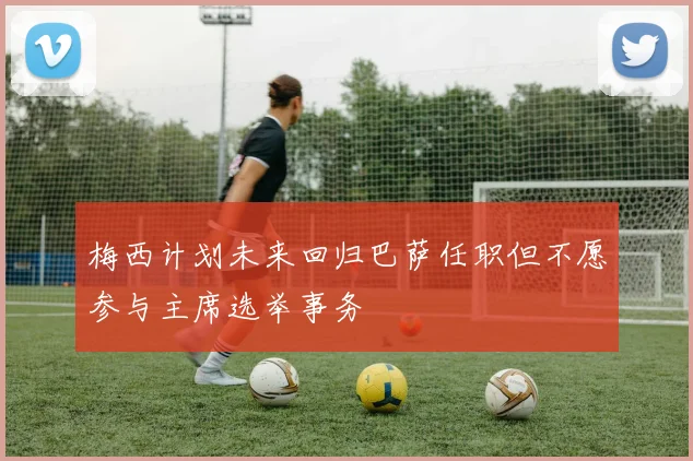 梅西计划未来回归巴萨任职但不愿参与主席选举事务