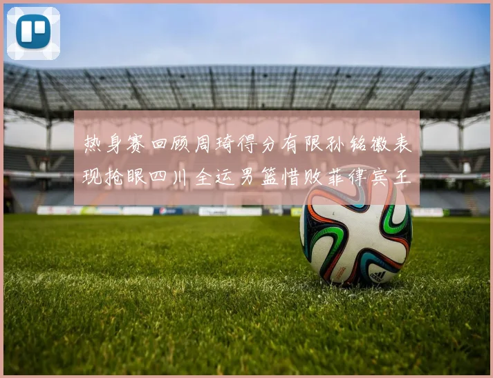 热身赛回顾周琦得分有限孙铭徽表现抢眼四川全运男篮惜败菲律宾王牌队
