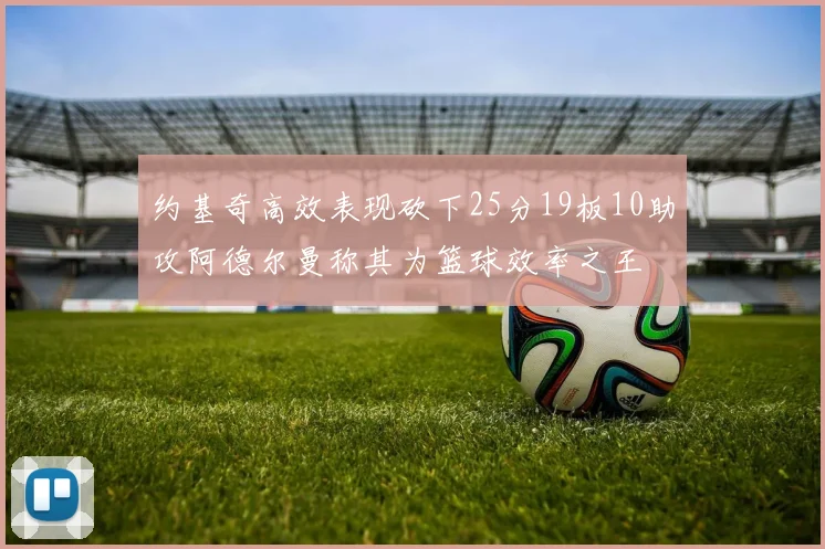 约基奇高效表现砍下25分19板10助攻阿德尔曼称其为篮球效率之王