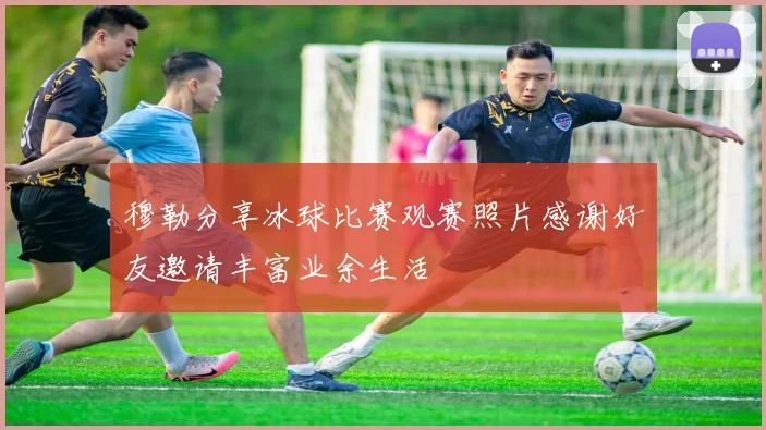 穆勒分享冰球比赛观赛照片感谢好友邀请丰富业余生活