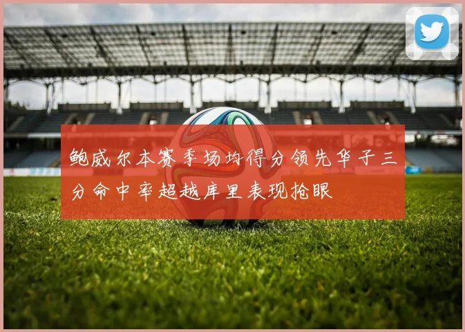 鲍威尔本赛季场均得分领先华子三分命中率超越库里表现抢眼