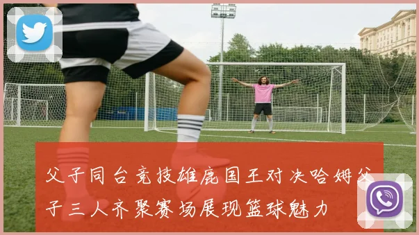 父子同台竞技雄鹿国王对决哈姆父子三人齐聚赛场展现篮球魅力