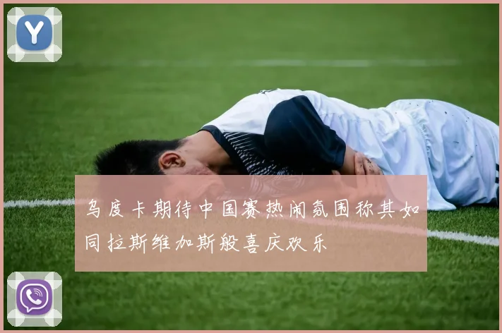 乌度卡期待中国赛热闹氛围称其如同拉斯维加斯般喜庆欢乐