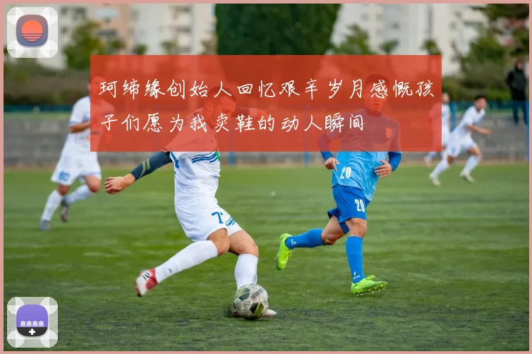 珂缔缘创始人回忆艰辛岁月感慨孩子们愿为我卖鞋的动人瞬间