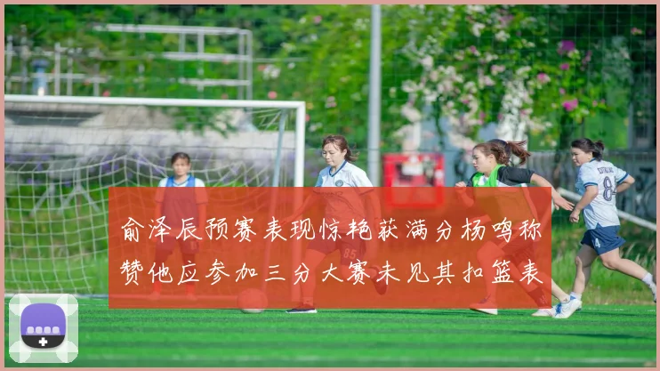 俞泽辰预赛表现惊艳获满分杨鸣称赞他应参加三分大赛未见其扣篮表现