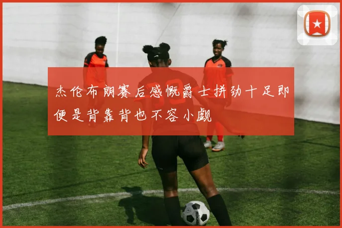 杰伦布朗赛后感慨爵士拼劲十足即便是背靠背也不容小觑