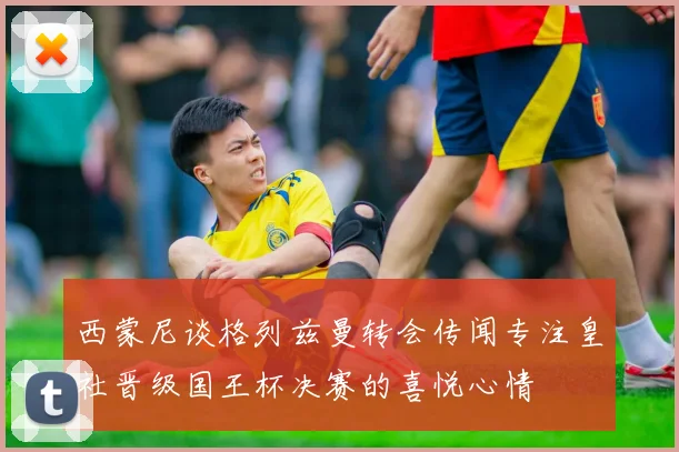 西蒙尼谈格列兹曼转会传闻专注皇社晋级国王杯决赛的喜悦心情