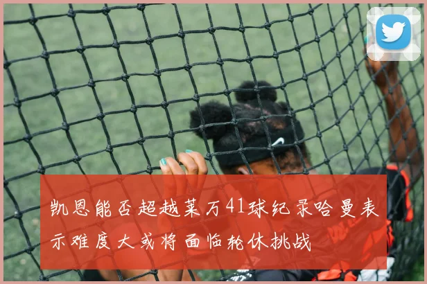 凯恩能否超越莱万41球纪录哈曼表示难度大或将面临轮休挑战