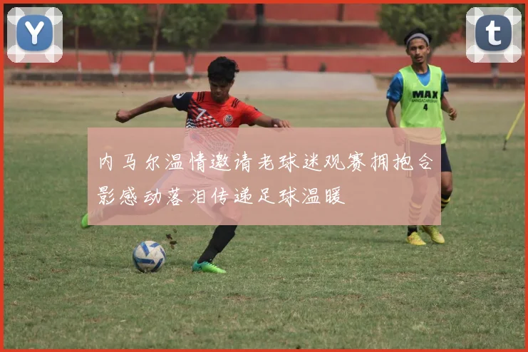 内马尔温情邀请老球迷观赛拥抱合影感动落泪传递足球温暖