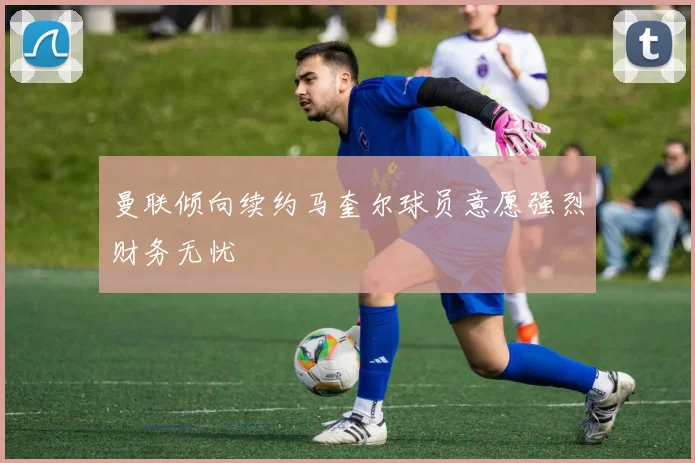曼联倾向续约马奎尔球员意愿强烈财务无忧