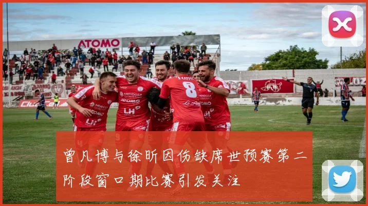 曾凡博与徐昕因伤缺席世预赛第二阶段窗口期比赛引发关注