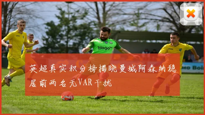 英超真实积分榜揭晓曼城阿森纳稳居前两名无VAR干扰