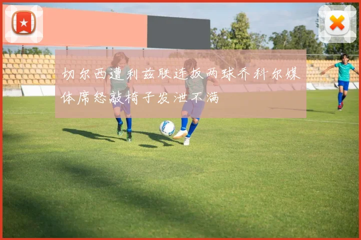 切尔西遭利兹联连扳两球乔科尔媒体席怒敲椅子发泄不满