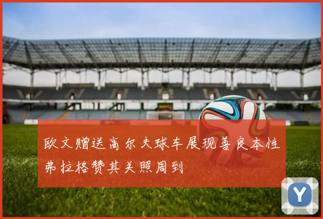 欧文赠送高尔夫球车展现善良本性弗拉格赞其关照周到