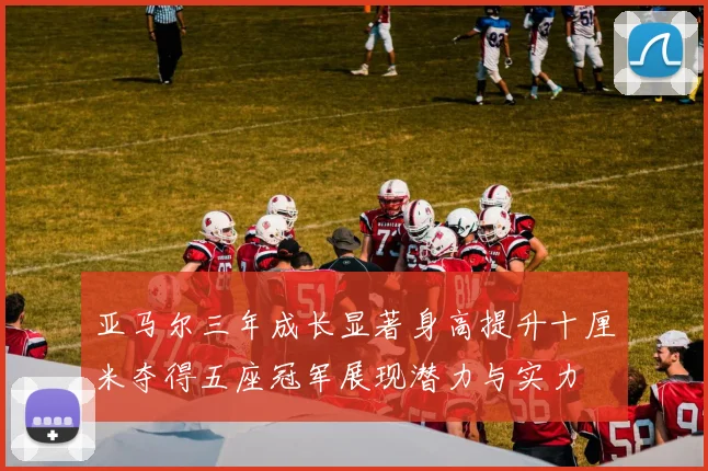 亚马尔三年成长显著身高提升十厘米夺得五座冠军展现潜力与实力