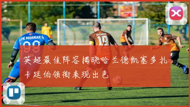 英超最佳阵容揭晓哈兰德凯塞多扎卡廷伯领衔表现出色