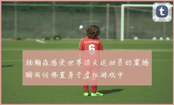 杨瀚森感受世界顶尖运动员的震撼瞬间仿佛置身于虚拟游戏中