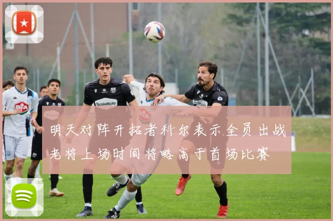 明天对阵开拓者科尔表示全员出战老将上场时间将略高于首场比赛