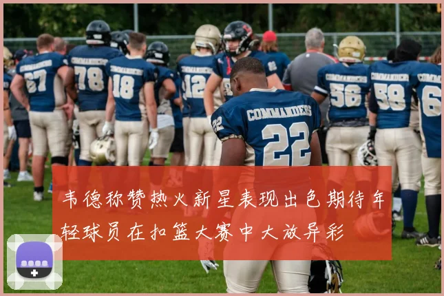 韦德称赞热火新星表现出色期待年轻球员在扣篮大赛中大放异彩