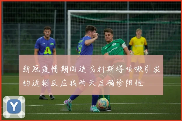 新冠疫情期间迭戈科斯塔咳嗽引发的连锁反应我两天后确诊阳性